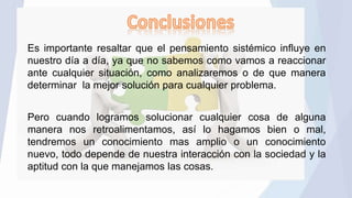 Es importante resaltar que el pensamiento sistémico influye en
nuestro día a día, ya que no sabemos como vamos a reaccionar
ante cualquier situación, como analizaremos o de que manera
determinar la mejor solución para cualquier problema.
Pero cuando logramos solucionar cualquier cosa de alguna
manera nos retroalimentamos, así lo hagamos bien o mal,
tendremos un conocimiento mas amplio o un conocimiento
nuevo, todo depende de nuestra interacción con la sociedad y la
aptitud con la que manejamos las cosas.
 