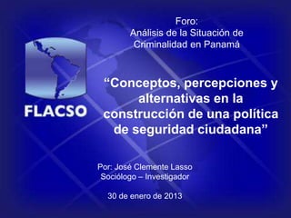 Foro:
Análisis de la Situación de
Criminalidad en Panamá
“Conceptos, percepciones y
alternativas en la
construcción de una política
de seguridad ciudadana”
Por: José Clemente Lasso
Sociólogo – Investigador
30 de enero de 2013
 