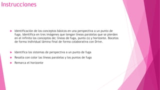 Instrucciones
 Identificación de los conceptos básicos en una perspectiva a un punto de
fuga. Identifica en tres imágenes que tengan líneas paralelas que se pierden
en el infinito los conceptos de; líneas de fuga, punto (s) y horizonte. Bocetos
de forma individual lámina final de forma colaborativa con Drive.
 Identifica los sistemas de perspectiva a un punto de fuga
 Resalta con color las líneas paralelas y los puntos de fuga
 Remarca el horizonte
 