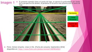 Imagen 1
 Flickr. Simion Ursache. Lines in life. [Fecha de consulta: Septiembre 2016]
disponible en: https://www.flickr.com/photos/simistef/2829836565/
Horizonte
 El presente ejemplo tiene un punto de fuga, se aprecia la profundidad por medio
de la perspectiva de detalle, al perderse la vía entre mas próxima está al punto de
fuga.
Líneas
Paralelas
Puntos de
fuga
 