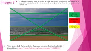 Imagen 3
 Flickr. Jesus GAG. Punta Umbría. [Fecha de consulta: Septiembre 2016]
disponible en: https://www.flickr.com/photos/jesusgag/6905000920/
Horizonte
Líneas
Paralelas
Puntos de
fuga
 El presente ejemplo tiene un punto de fuga, se aprecia profundidad por medio de la
perspectiva de gradiente de textura, dando gran peso a la línea de horizonte en la
composición.
 