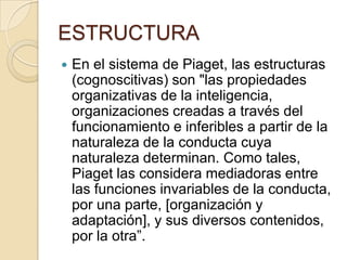 ESTRUCTURA
   En el sistema de Piaget, las estructuras
    (cognoscitivas) son "las propiedades
    organizativas de la inteligencia,
    organizaciones creadas a través del
    funcionamiento e inferibles a partir de la
    naturaleza de la conducta cuya
    naturaleza determinan. Como tales,
    Piaget las considera mediadoras entre
    las funciones invariables de la conducta,
    por una parte, [organización y
    adaptación], y sus diversos contenidos,
    por la otra”.
 