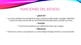 FUNCIONES DEL ESTADO
• ¿Qué es?
• se hace referencia al ejercicio real y efectivo del poder, pueden definirse
como las direcciones de la actividad del Estado para cumplir sus fines.
• Función
• Funciones publicas por diferentes tipos de cargos
• Influencia
• Forma en como una persona o comunidad trabaja frente a una situación.
 