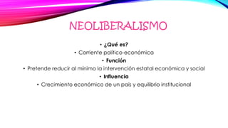 NEOLIBERALISMO
• ¿Qué es?
• Corriente político-económica
• Función
• Pretende reducir al mínimo la intervención estatal económica y social
• Influencia
• Crecimiento económico de un país y equilibrio institucional
 