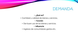 DEMANDA
• ¿Qué es?
• Cantidad y calidad de bienes y servicios.
• Función
• Dar buen uso de los bienes y servicios
• Influencia
• Ingresos de consumidores gastas etc.
 