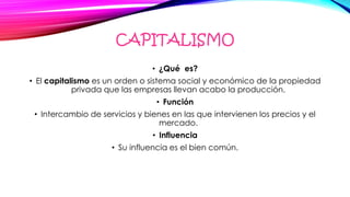 CAPITALISMO
• ¿Qué es?
• El capitalismo es un orden o sistema social y económico de la propiedad
privada que las empresas llevan acabo la producción.
• Función
• Intercambio de servicios y bienes en las que intervienen los precios y el
mercado.
• Influencia
• Su influencia es el bien común.
 