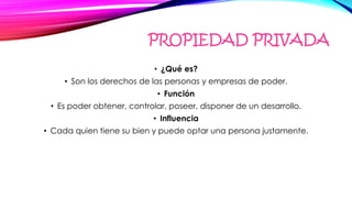 PROPIEDAD PRIVADA
• ¿Qué es?
• Son los derechos de las personas y empresas de poder.
• Función
• Es poder obtener, controlar, poseer, disponer de un desarrollo.
• Influencia
• Cada quien tiene su bien y puede optar una persona justamente.
 