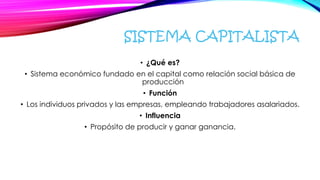 SISTEMA CAPITALISTA
• ¿Qué es?
• Sistema económico fundado en el capital como relación social básica de
producción
• Función
• Los individuos privados y las empresas, empleando trabajadores asalariados.
• Influencia
• Propósito de producir y ganar ganancia.
 