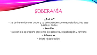 SOBERANÍA
• ¿Qué es?
• Se define entorno al poder y se comprende como aquella facultad que
posee el poder.
• Función
• Ejercer el poder sobre el sistema de gobierno, su población y territorio.
• Influencia
• Sobre la población
 