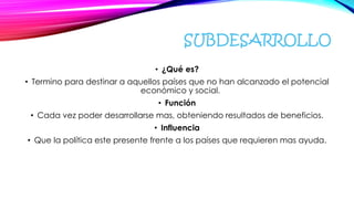 SUBDESARROLLO
• ¿Qué es?
• Termino para destinar a aquellos países que no han alcanzado el potencial
económico y social.
• Función
• Cada vez poder desarrollarse mas, obteniendo resultados de beneficios.
• Influencia
• Que la política este presente frente a los países que requieren mas ayuda.
 