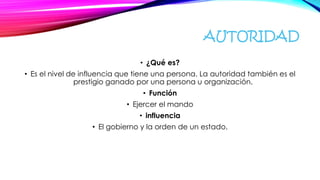 AUTORIDAD
• ¿Qué es?
• Es el nivel de influencia que tiene una persona. La autoridad también es el
prestigio ganado por una persona u organización.
• Función
• Ejercer el mando
• influencia
• El gobierno y la orden de un estado.
 