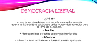 DEMOCRACIA LIBERAL
• ¿Qué es?
• es una forma de gobierno que consiste en una democracia
representativa donde la capacidad de los representantes electos para
la toma de decisiones.
• Función
• Protección a los derechos colectivos e individuales
• influencia
• Influye tanto restricciones a los lideres como a la ejecución.
 