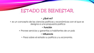 ESTADO DE BIENESTAR
• ¿Qué es?
• es un concepto de las ciencias políticas y económicas con el que se
designa a una propuesta política
• Función
• Provee servicios y garantías a habitantes de un país
• Influencia
• Pesa sobre el estado su política y su economía.
 