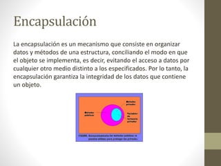 Encapsulación
La encapsulación es un mecanismo que consiste en organizar
datos y métodos de una estructura, conciliando el modo en que
el objeto se implementa, es decir, evitando el acceso a datos por
cualquier otro medio distinto a los especificados. Por lo tanto, la
encapsulación garantiza la integridad de los datos que contiene
un objeto.

 