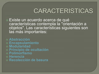  Existe un acuerdo acerca de qué
características contempla la "orientación a
objetos". Las características siguientes son
las más importantes:
 Abstracción
 Encapsulamiento
 Modularidad
 Principio de ocultación
 Polimorfismo
 Herencia
 Recolección de basura
 