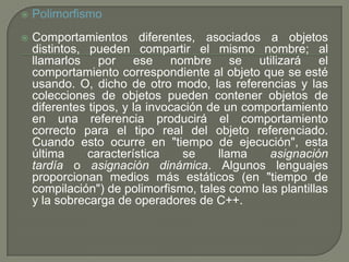  Polimorfismo
 Comportamientos diferentes, asociados a objetos
distintos, pueden compartir el mismo nombre; al
llamarlos por ese nombre se utilizará el
comportamiento correspondiente al objeto que se esté
usando. O, dicho de otro modo, las referencias y las
colecciones de objetos pueden contener objetos de
diferentes tipos, y la invocación de un comportamiento
en una referencia producirá el comportamiento
correcto para el tipo real del objeto referenciado.
Cuando esto ocurre en "tiempo de ejecución", esta
última característica se llama asignación
tardía o asignación dinámica. Algunos lenguajes
proporcionan medios más estáticos (en "tiempo de
compilación") de polimorfismo, tales como las plantillas
y la sobrecarga de operadores de C++.
 