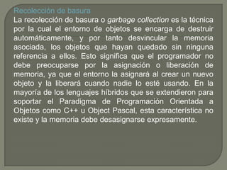 Recolección de basura
La recolección de basura o garbage collection es la técnica
por la cual el entorno de objetos se encarga de destruir
automáticamente, y por tanto desvincular la memoria
asociada, los objetos que hayan quedado sin ninguna
referencia a ellos. Esto significa que el programador no
debe preocuparse por la asignación o liberación de
memoria, ya que el entorno la asignará al crear un nuevo
objeto y la liberará cuando nadie lo esté usando. En la
mayoría de los lenguajes híbridos que se extendieron para
soportar el Paradigma de Programación Orientada a
Objetos como C++ u Object Pascal, esta característica no
existe y la memoria debe desasignarse expresamente.
 
