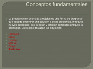  La programación orientada a objetos es una forma de programar
que trata de encontrar una solución a estos problemas. Introduce
nuevos conceptos, que superan y amplían conceptos antiguos ya
conocidos. Entre ellos destacan los siguientes:
 Herencia
 Clase
 Evento
 Método
 Objeto
 Atributos
 