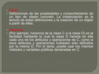 Clase
 Definiciones de las propiedades y comportamiento de
un tipo de objeto concreto. La instanciación es la
lectura de estas definiciones y la creación de un objeto
a partir de ellas.
 Herencia
 (Por ejemplo, herencia de la clase C a la clase D) es la
facilidad mediante la cual la clase D hereda en ella
cada uno de los atributos y operaciones de C, como si
esos atributos y operaciones hubiesen sido definidos
por la misma D. Por lo tanto, puede usar los mismos
métodos y variables públicas declaradas en C.
 