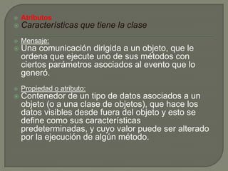  Atributos
 Características que tiene la clase
 Mensaje:
 Una comunicación dirigida a un objeto, que le
ordena que ejecute uno de sus métodos con
ciertos parámetros asociados al evento que lo
generó.
 Propiedad o atributo:
 Contenedor de un tipo de datos asociados a un
objeto (o a una clase de objetos), que hace los
datos visibles desde fuera del objeto y esto se
define como sus características
predeterminadas, y cuyo valor puede ser alterado
por la ejecución de algún método.
 