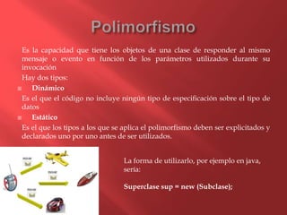 Es la capacidad que tiene los objetos de una clase de responder al mismo
mensaje o evento en función de los parámetros utilizados durante su
invocación
Hay dos tipos:
 Dinámico
Es el que el código no incluye ningún tipo de especificación sobre el tipo de
datos
 Estático
Es el que los tipos a los que se aplica el polimorfismo deben ser explicitados y
declarados uno por uno antes de ser utilizados.
La forma de utilizarlo, por ejemplo en java,
sería:
Superclase sup = new (Subclase);
 