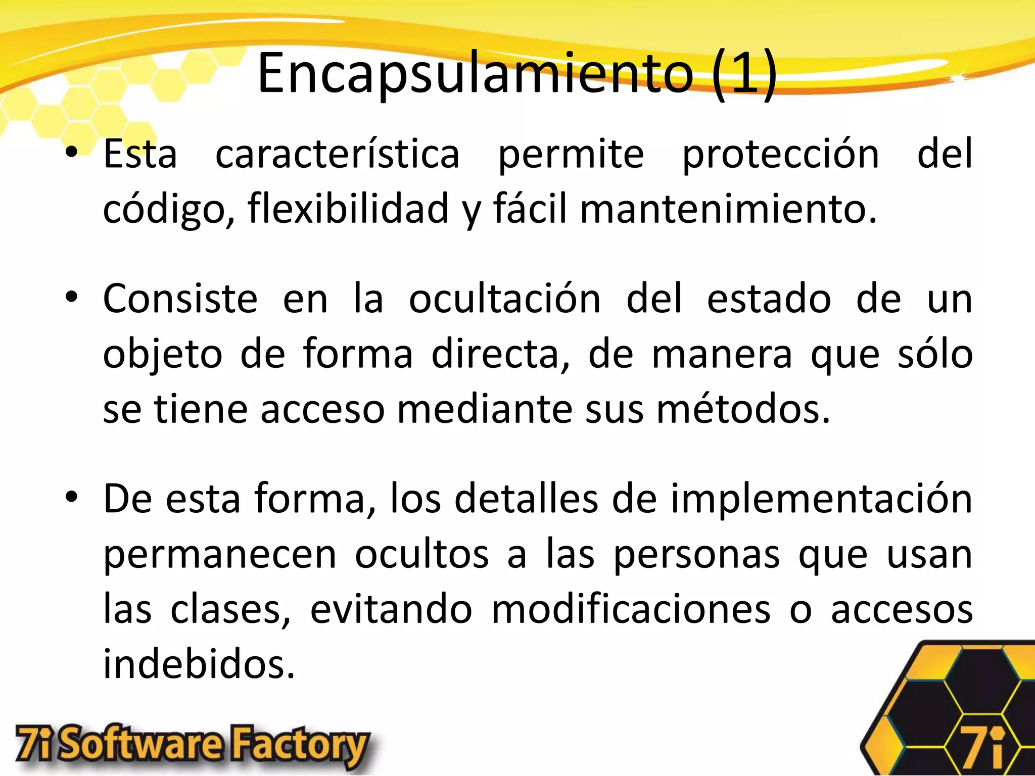 Encapsulamiento (1)Esta característica permite protección del código, flexibilidad y fácil mantenimiento.Consiste en la ocultación del estado de un objeto de forma directa, de manera que sólo se tiene acceso mediante sus métodos.De esta forma, los detalles de implementación permanecen ocultos a las personas que usan las clases, evitando modificaciones o accesos indebidos.
