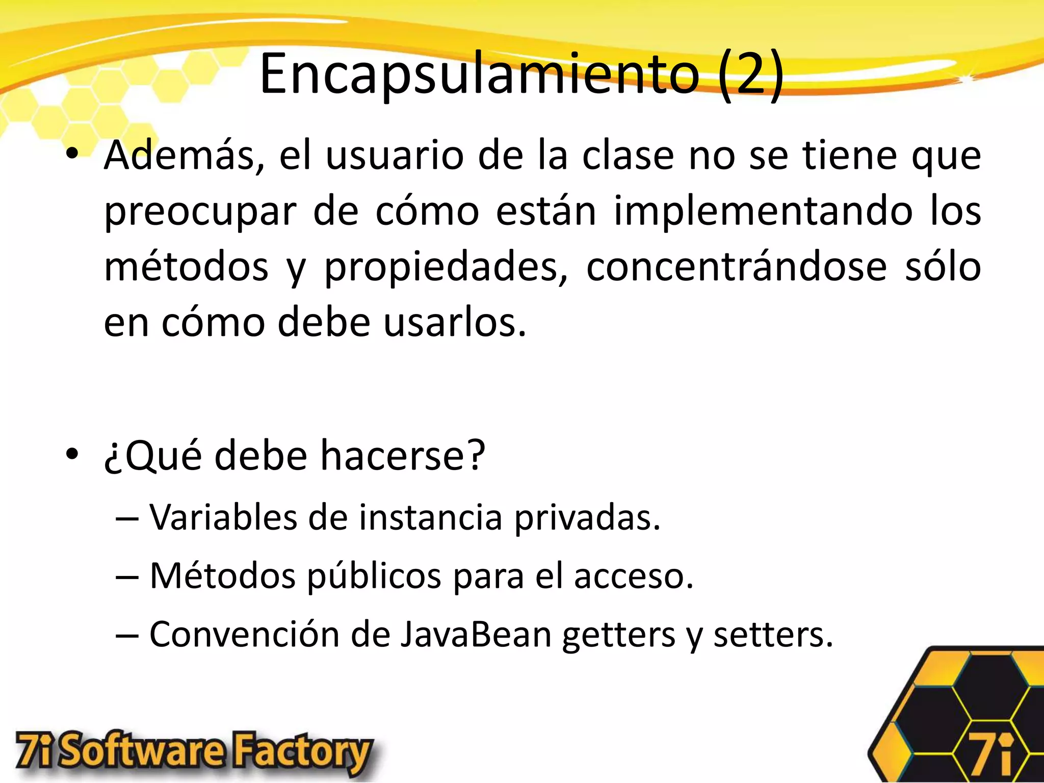 Encapsulamiento (2)Además, el usuario de la clase no se tiene que preocupar de cómo están implementando los métodos y propiedades, concentrándose sólo en cómo debe usarlos.¿Qué debe hacerse?Variables de instancia privadas.Métodos públicos para el acceso.Convención de JavaBean getters y setters.