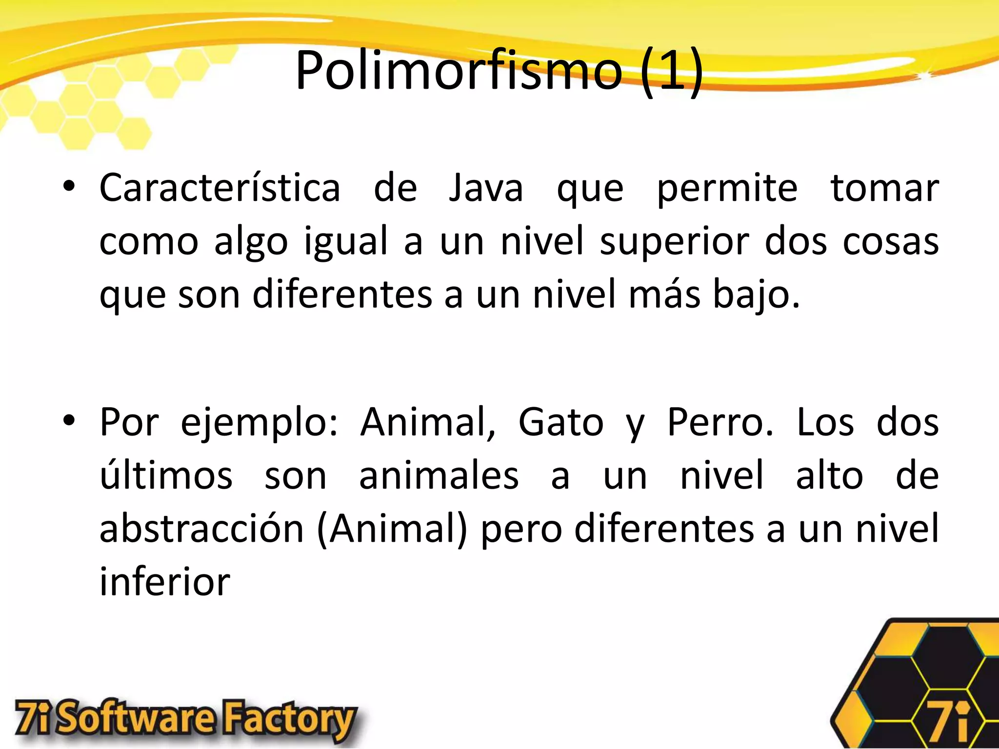 Polimorfismo (1)Característica de Java que permite tomar como algo igual a un nivel superior dos cosas que son diferentes a un nivel más bajo.Por ejemplo: Animal, Gato y Perro. Los dos últimos son animales a un nivel alto de abstracción (Animal) pero diferentes a un nivel inferior