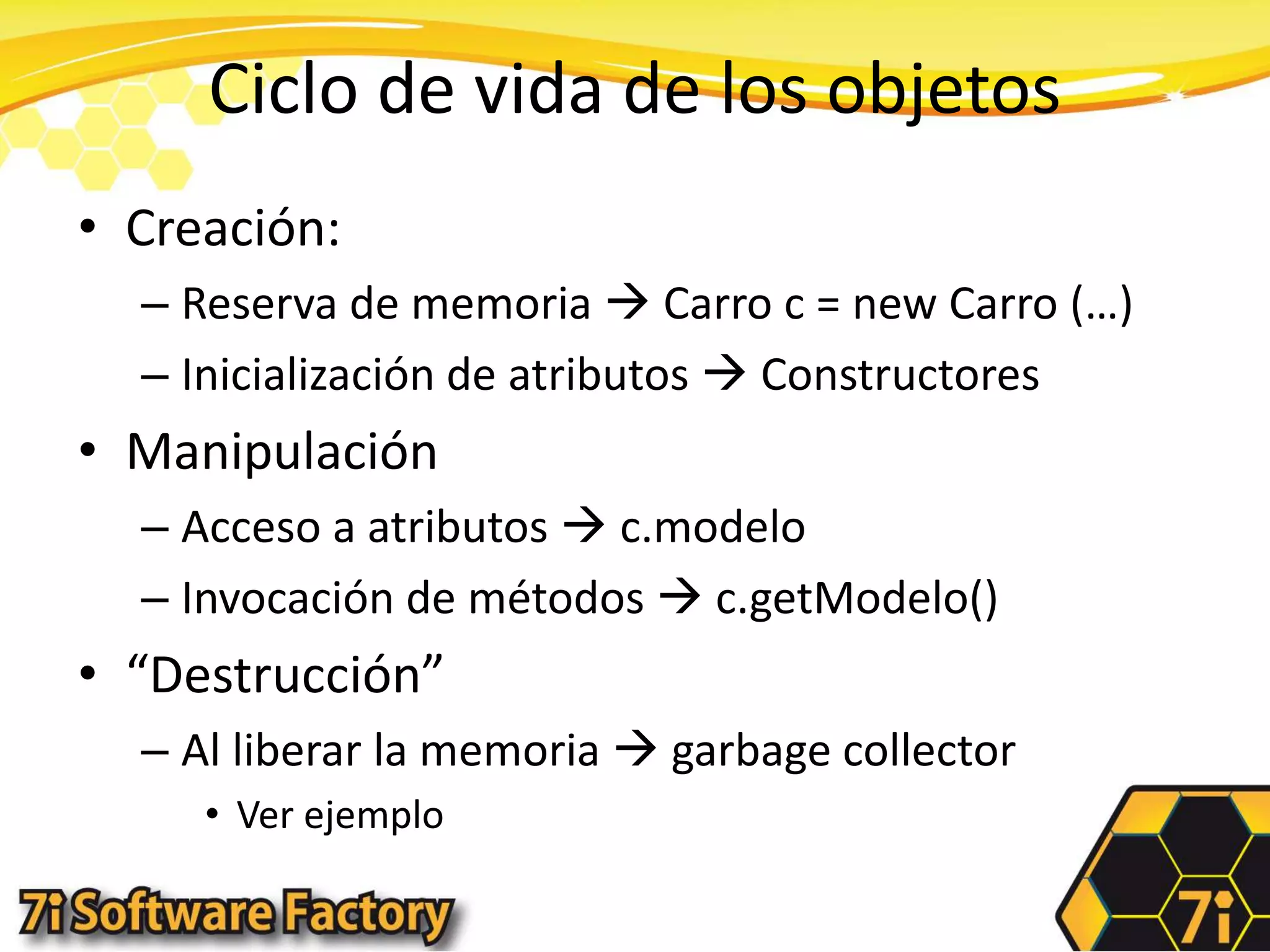 Ciclo de vida de los objetosCreación:Reserva de memoria  Carro c = new Carro (…)Inicialización de atributos  ConstructoresManipulaciónAcceso a atributos  c.modeloInvocación de métodos  c.getModelo()“Destrucción”Al liberar la memoria  garbagecollectorVer ejemplo