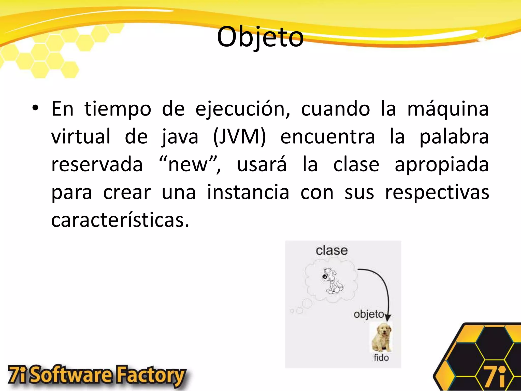 ObjetoEn tiempo de ejecución, cuando la máquina virtual de java (JVM) encuentra la palabra reservada “new”, usará la clase apropiada para crear una instancia con sus respectivas características.