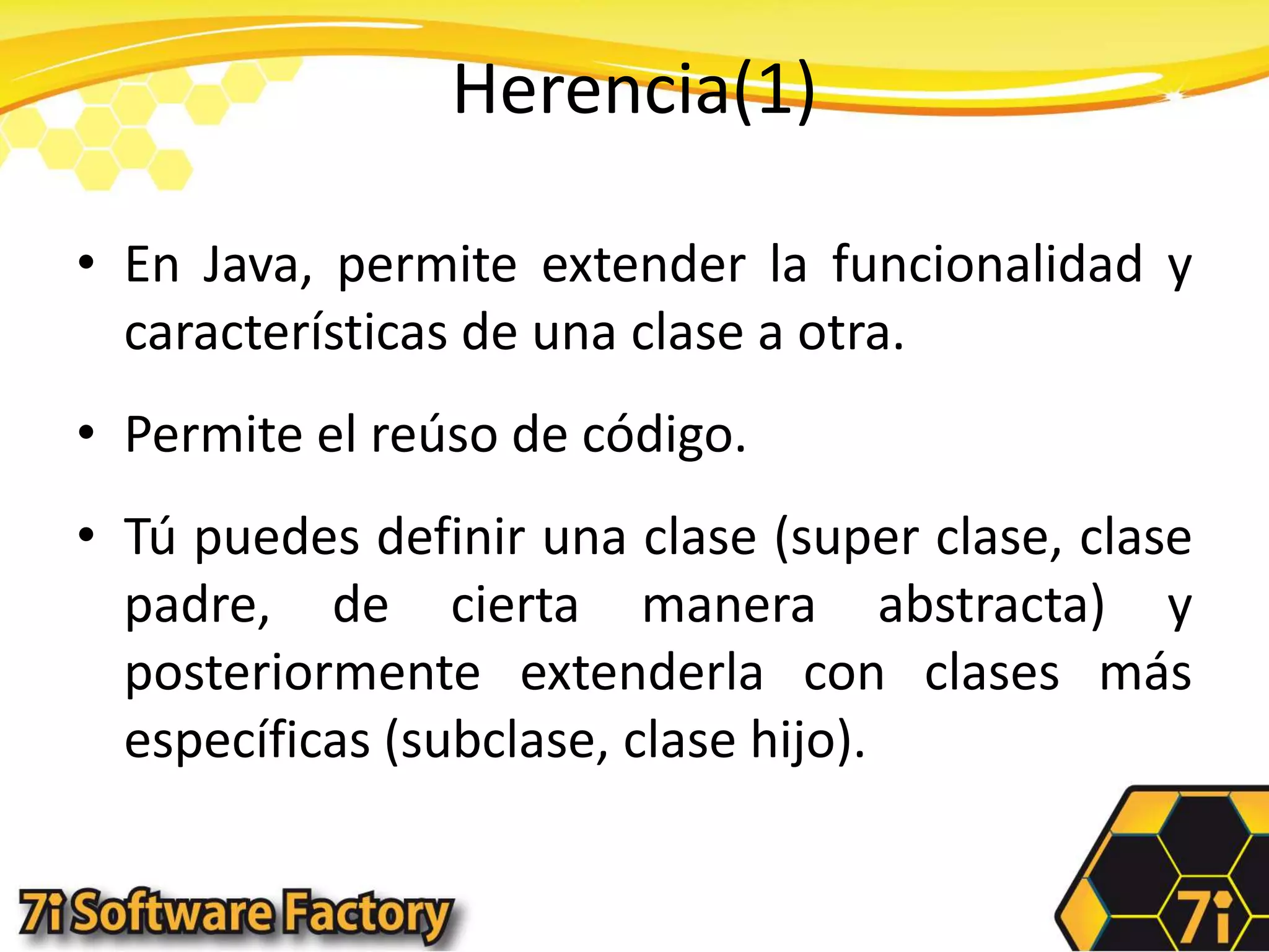Herencia(1)En Java, permite extender la funcionalidad y características de una clase a otra.Permite el reúso de código.Tú puedes definir una clase (super clase, clase padre, de cierta manera abstracta) y posteriormente extenderla con clases más específicas (subclase, clase hijo).