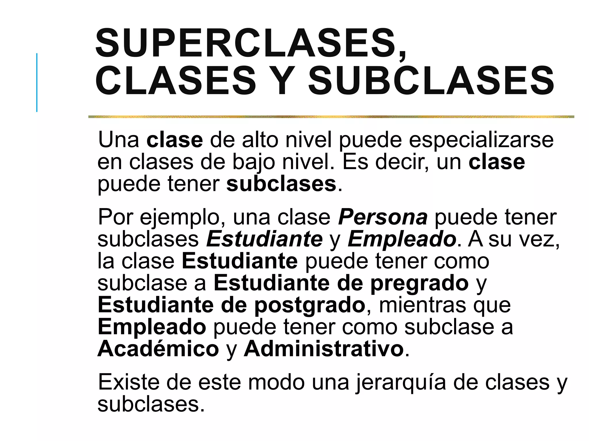 SUPERCLASES,
CLASES Y SUBCLASES
Una clase de alto nivel puede especializarse
en clases de bajo nivel. Es decir, un clase
puede tener subclases.
Por ejemplo, una clase Persona puede tener
subclases Estudiante y Empleado. A su vez,
la clase Estudiante puede tener como
subclase a Estudiante de pregrado y
Estudiante de postgrado, mientras que
Empleado puede tener como subclase a
Académico y Administrativo.
Existe de este modo una jerarquía de clases y
subclases.
 