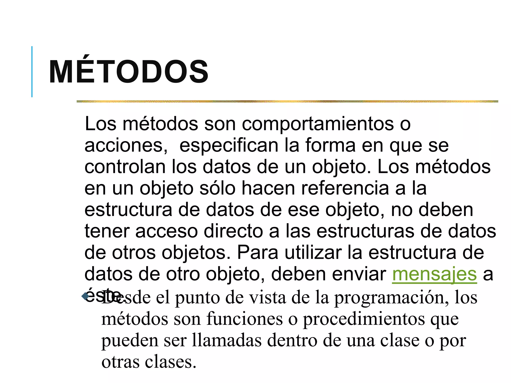 MÉTODOS
Los métodos son comportamientos o
acciones, especifican la forma en que se
controlan los datos de un objeto. Los métodos
en un objeto sólo hacen referencia a la
estructura de datos de ese objeto, no deben
tener acceso directo a las estructuras de datos
de otros objetos. Para utilizar la estructura de
datos de otro objeto, deben enviar mensajes a
éste. Desde el punto de vista de la programación, los
métodos son funciones o procedimientos que
pueden ser llamadas dentro de una clase o por
otras clases.
 