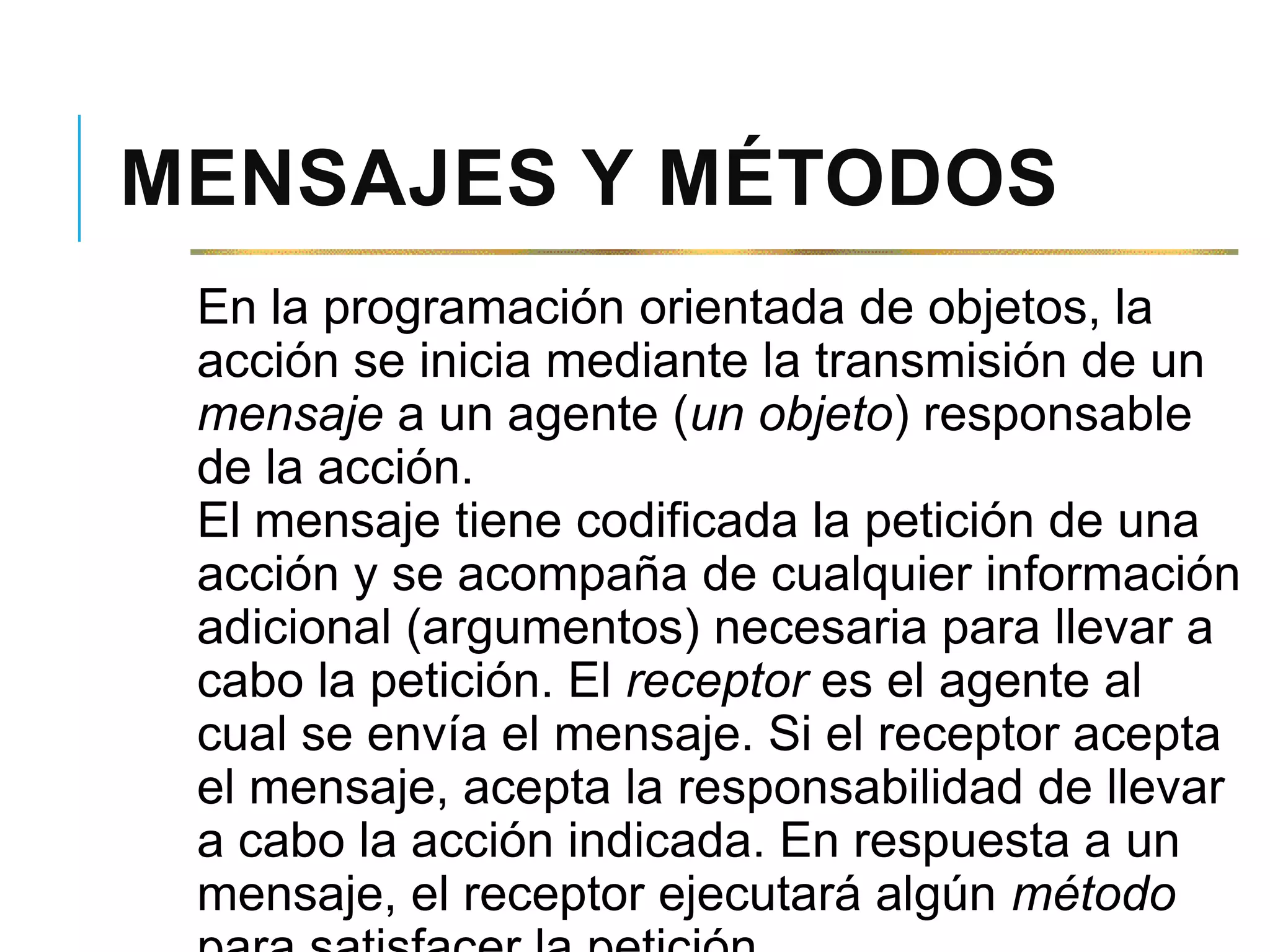 MENSAJES Y MÉTODOS
En la programación orientada de objetos, la
acción se inicia mediante la transmisión de un
mensaje a un agente (un objeto) responsable
de la acción.
El mensaje tiene codificada la petición de una
acción y se acompaña de cualquier información
adicional (argumentos) necesaria para llevar a
cabo la petición. El receptor es el agente al
cual se envía el mensaje. Si el receptor acepta
el mensaje, acepta la responsabilidad de llevar
a cabo la acción indicada. En respuesta a un
mensaje, el receptor ejecutará algún método
 