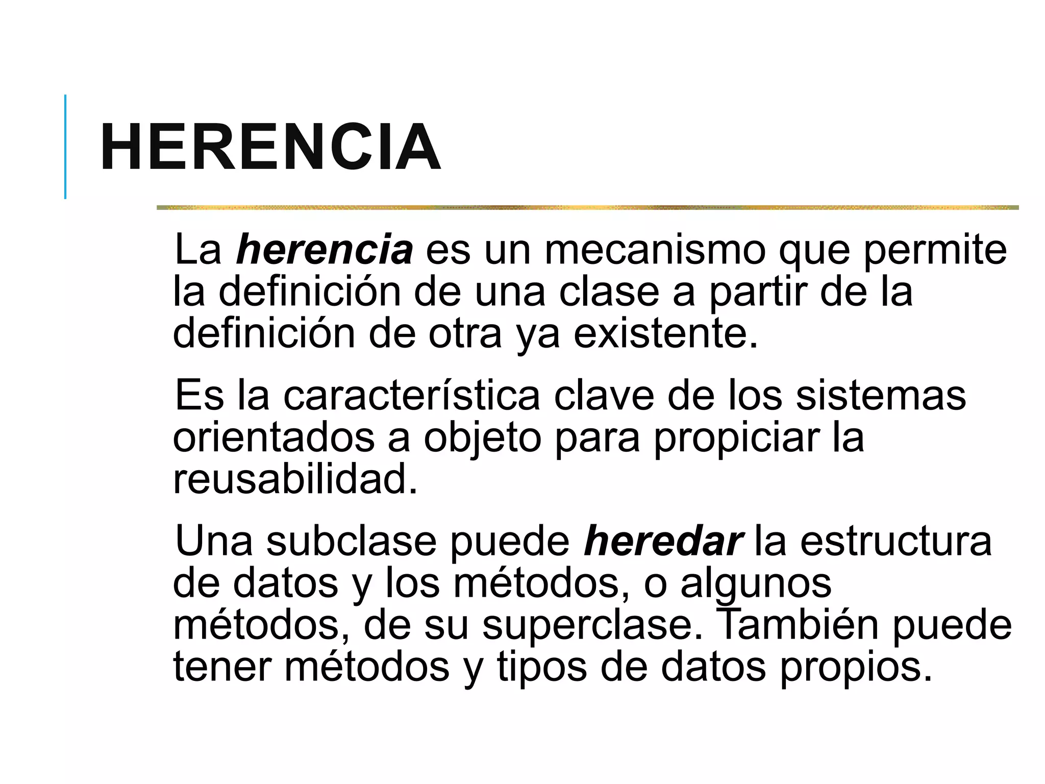 HERENCIA
La herencia es un mecanismo que permite
la definición de una clase a partir de la
definición de otra ya existente.
Es la característica clave de los sistemas
orientados a objeto para propiciar la
reusabilidad.
Una subclase puede heredar la estructura
de datos y los métodos, o algunos
métodos, de su superclase. También puede
tener métodos y tipos de datos propios.
 