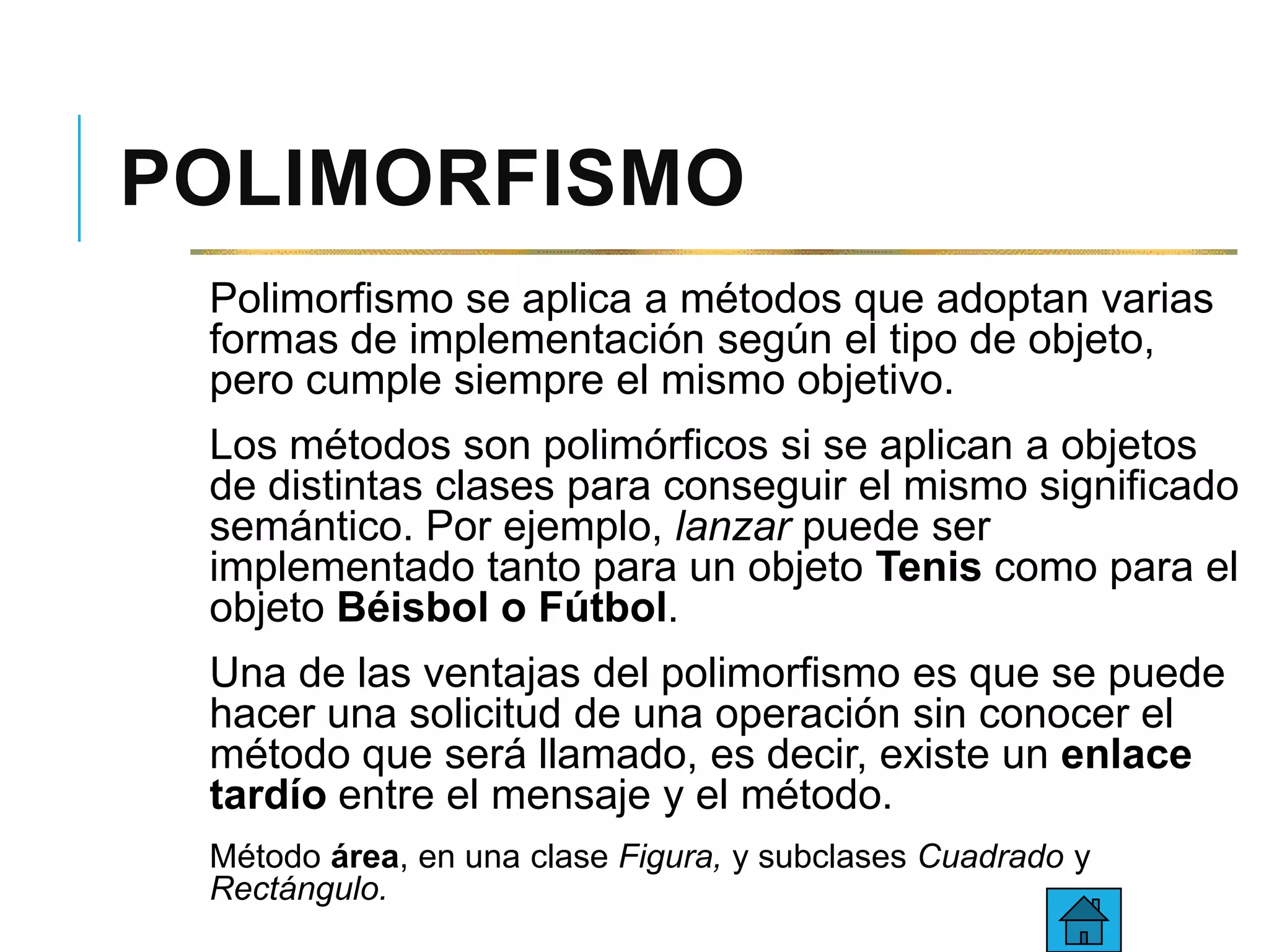 POLIMORFISMO
Polimorfismo se aplica a métodos que adoptan varias
formas de implementación según el tipo de objeto,
pero cumple siempre el mismo objetivo.
Los métodos son polimórficos si se aplican a objetos
de distintas clases para conseguir el mismo significado
semántico. Por ejemplo, lanzar puede ser
implementado tanto para un objeto Tenis como para el
objeto Béisbol o Fútbol.
Una de las ventajas del polimorfismo es que se puede
hacer una solicitud de una operación sin conocer el
método que será llamado, es decir, existe un enlace
tardío entre el mensaje y el método.
Método área, en una clase Figura, y subclases Cuadrado y
Rectángulo.
 