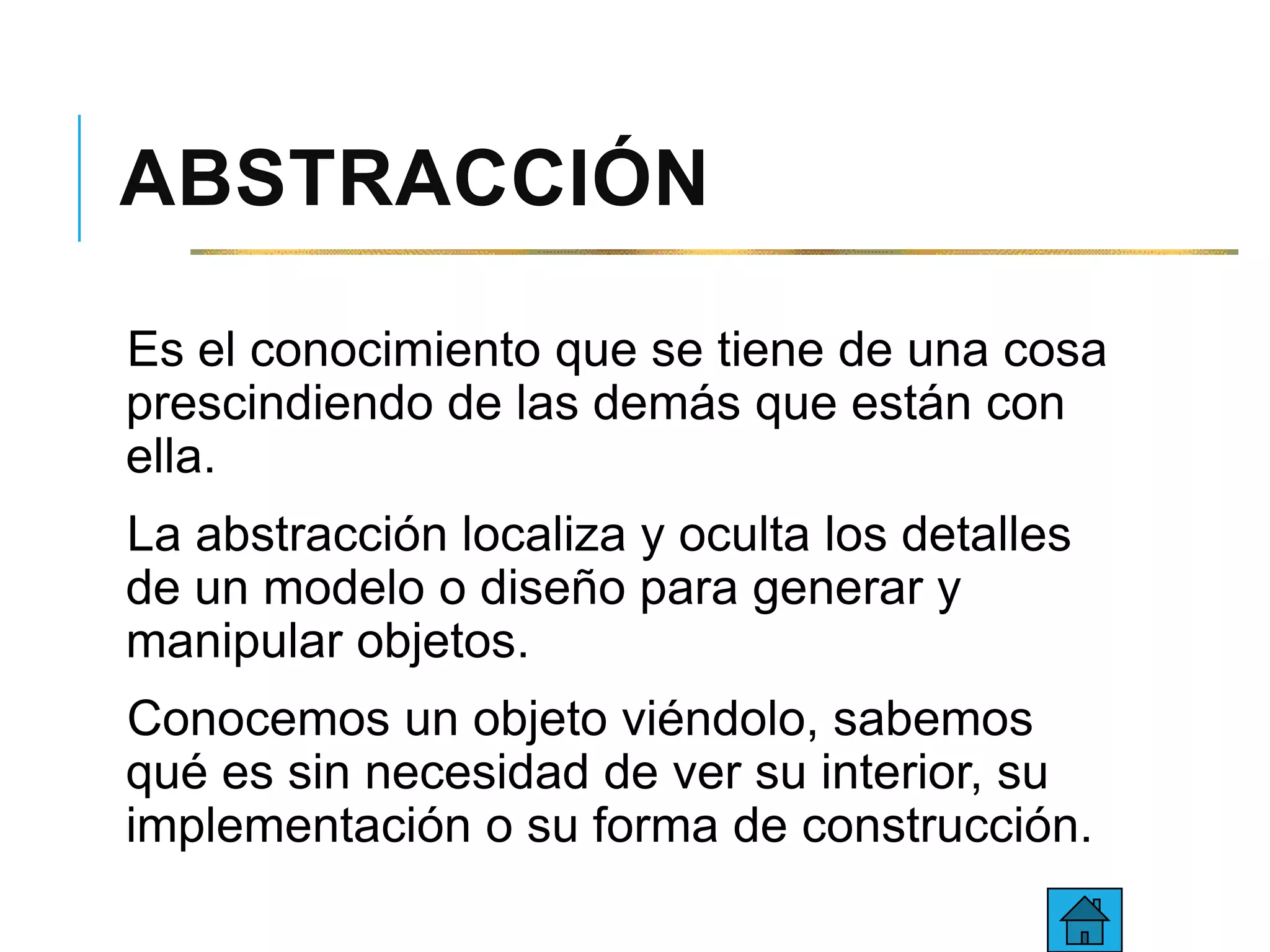 ABSTRACCIÓN
Es el conocimiento que se tiene de una cosa
prescindiendo de las demás que están con
ella.
La abstracción localiza y oculta los detalles
de un modelo o diseño para generar y
manipular objetos.
Conocemos un objeto viéndolo, sabemos
qué es sin necesidad de ver su interior, su
implementación o su forma de construcción.
 
