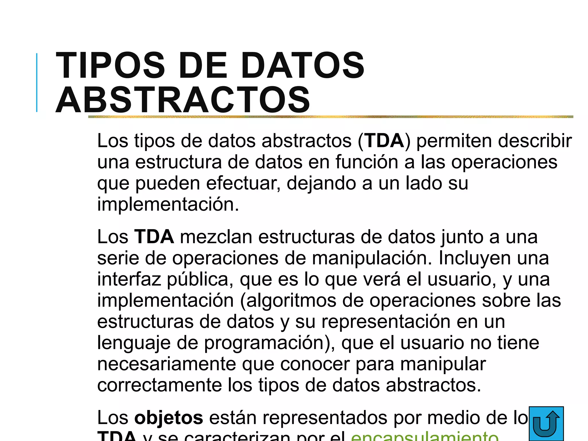 TIPOS DE DATOS
ABSTRACTOS
Los tipos de datos abstractos (TDA) permiten describir
una estructura de datos en función a las operaciones
que pueden efectuar, dejando a un lado su
implementación.
Los TDA mezclan estructuras de datos junto a una
serie de operaciones de manipulación. Incluyen una
interfaz pública, que es lo que verá el usuario, y una
implementación (algoritmos de operaciones sobre las
estructuras de datos y su representación en un
lenguaje de programación), que el usuario no tiene
necesariamente que conocer para manipular
correctamente los tipos de datos abstractos.
Los objetos están representados por medio de los
 