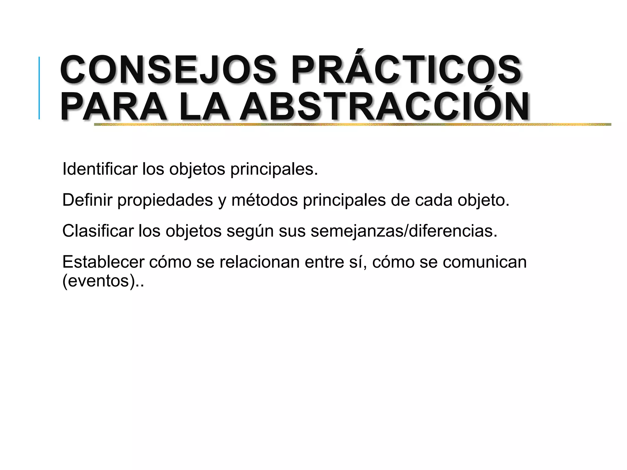 CONSEJOS PRÁCTICOS
PARA LA ABSTRACCIÓN
Identificar los objetos principales.
Definir propiedades y métodos principales de cada objeto.
Clasificar los objetos según sus semejanzas/diferencias.
Establecer cómo se relacionan entre sí, cómo se comunican
(eventos)..
 