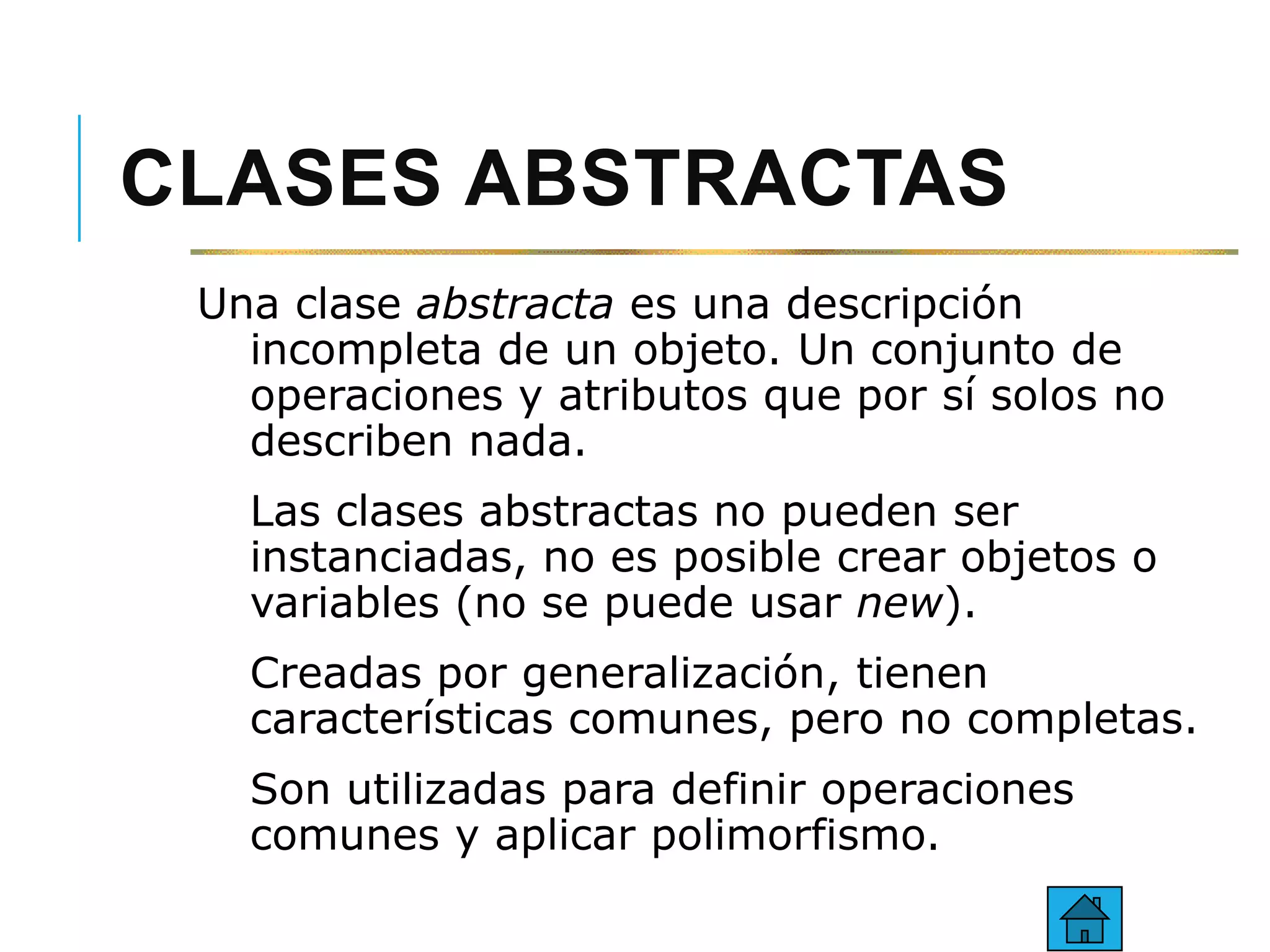 CLASES ABSTRACTAS
Una clase abstracta es una descripción
incompleta de un objeto. Un conjunto de
operaciones y atributos que por sí solos no
describen nada.
Las clases abstractas no pueden ser
instanciadas, no es posible crear objetos o
variables (no se puede usar new).
Creadas por generalización, tienen
características comunes, pero no completas.
Son utilizadas para definir operaciones
comunes y aplicar polimorfismo.
 