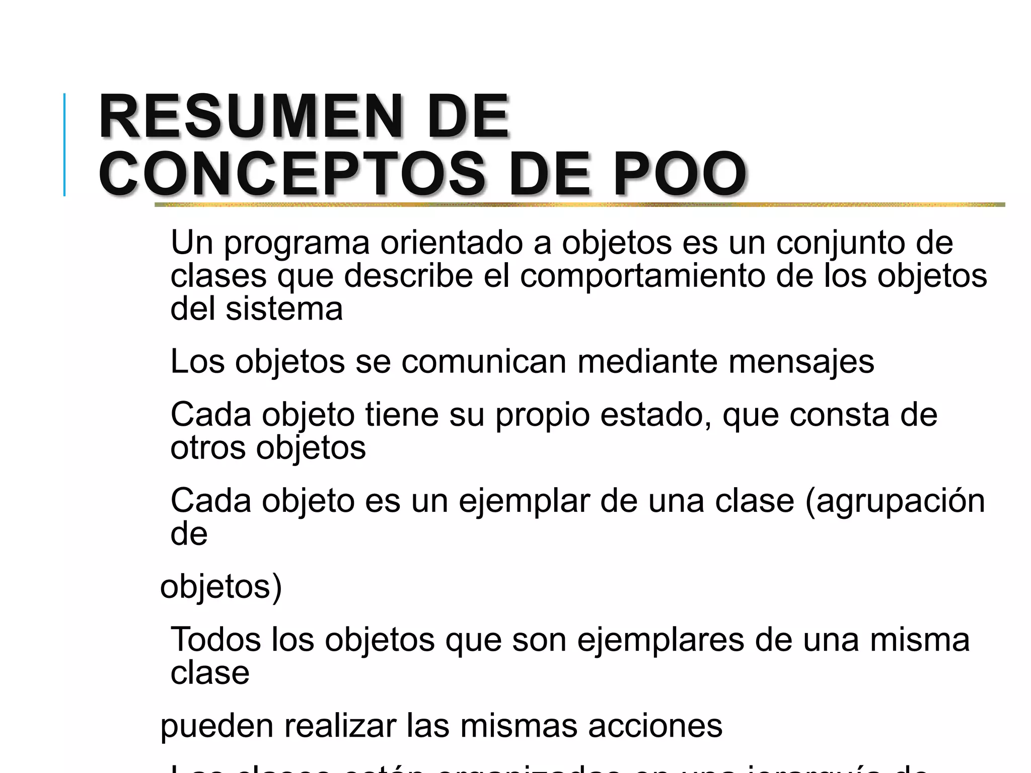 RESUMEN DE
CONCEPTOS DE POO
Un programa orientado a objetos es un conjunto de
clases que describe el comportamiento de los objetos
del sistema
Los objetos se comunican mediante mensajes
Cada objeto tiene su propio estado, que consta de
otros objetos
Cada objeto es un ejemplar de una clase (agrupación
de
objetos)
Todos los objetos que son ejemplares de una misma
clase
pueden realizar las mismas acciones
 