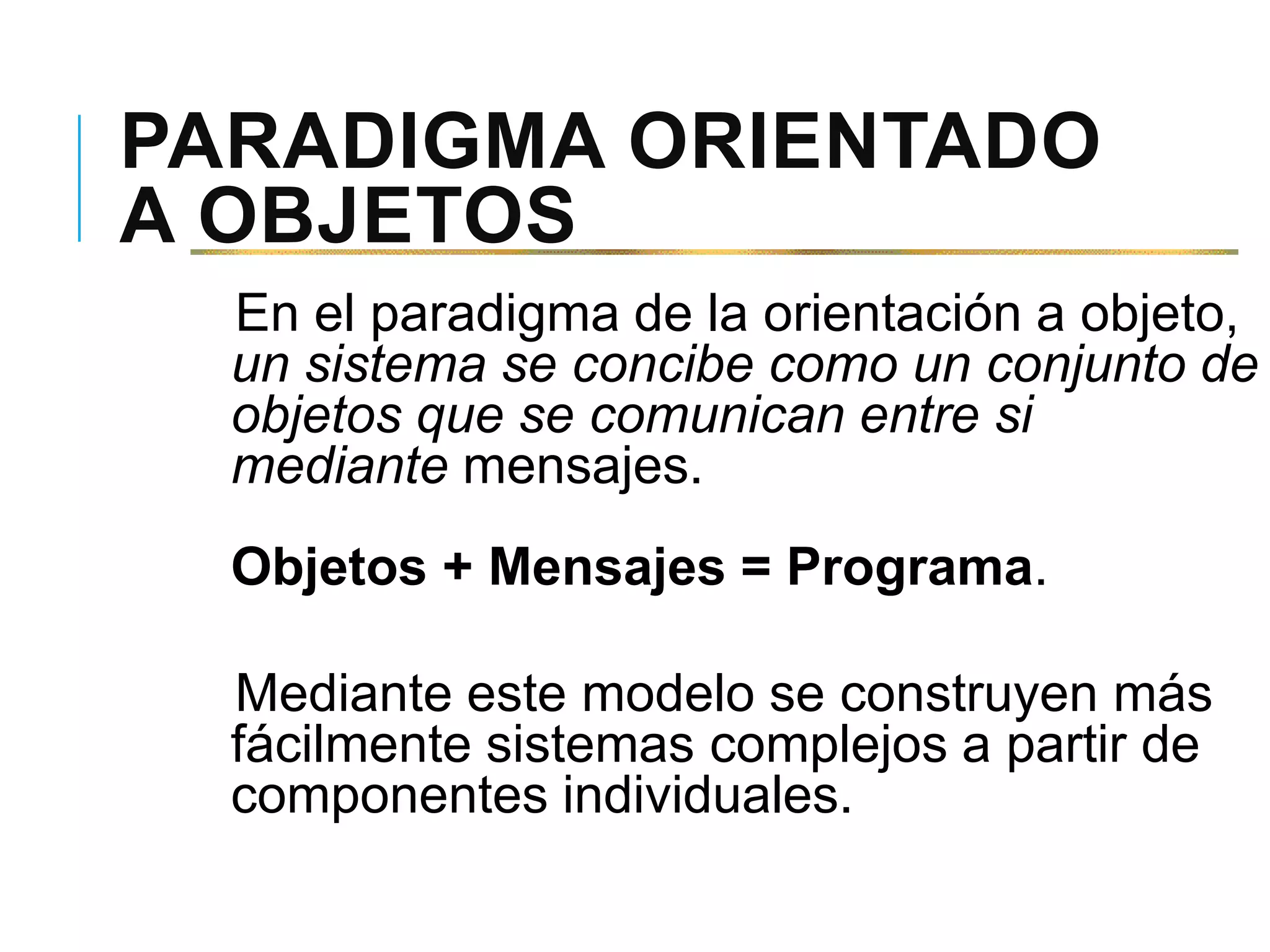 PARADIGMA ORIENTADO
A OBJETOS
En el paradigma de la orientación a objeto,
un sistema se concibe como un conjunto de
objetos que se comunican entre si
mediante mensajes.
Objetos + Mensajes = Programa.
Mediante este modelo se construyen más
fácilmente sistemas complejos a partir de
componentes individuales.
 
