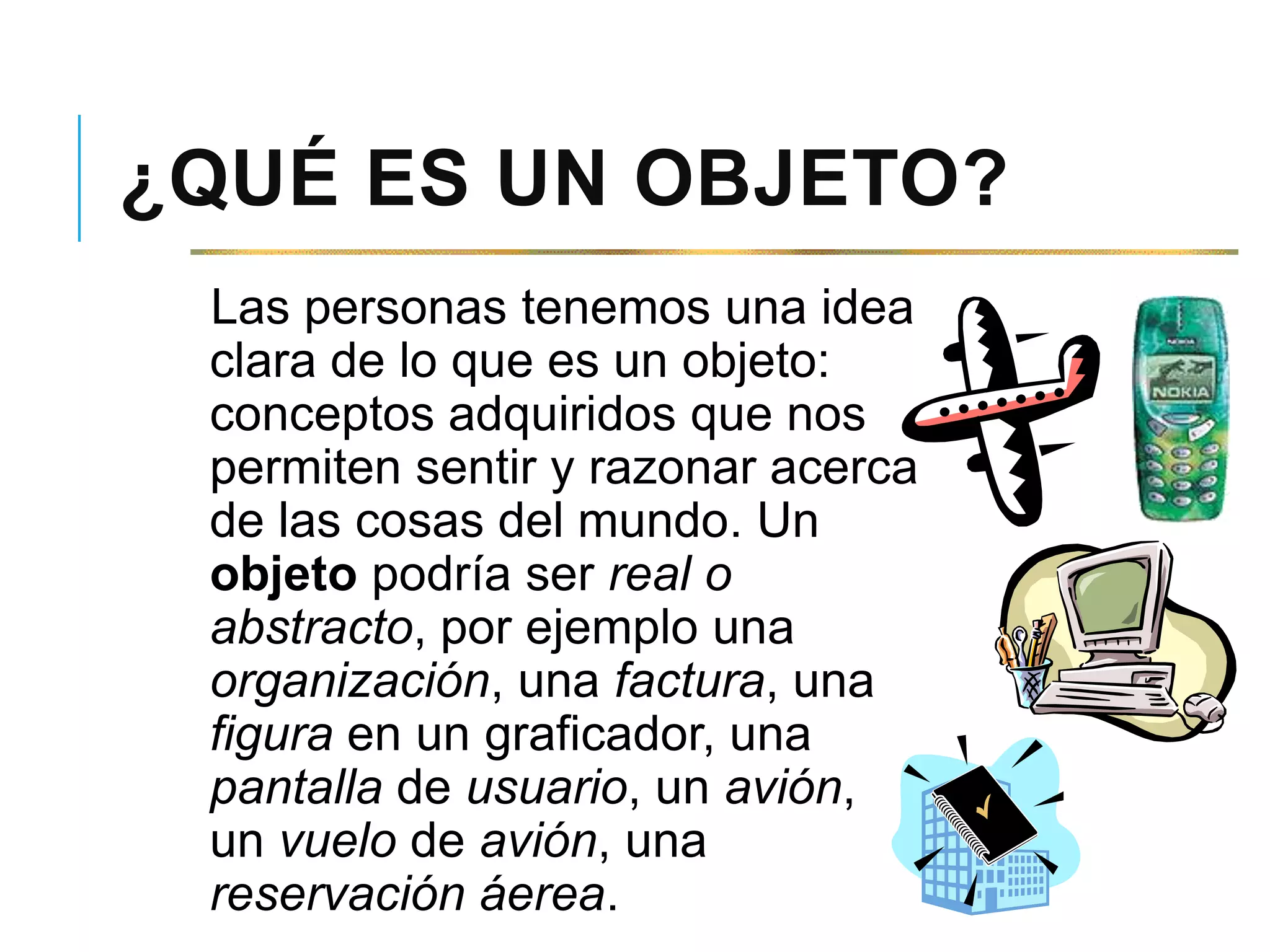 ¿QUÉ ES UN OBJETO?
Las personas tenemos una idea
clara de lo que es un objeto:
conceptos adquiridos que nos
permiten sentir y razonar acerca
de las cosas del mundo. Un
objeto podría ser real o
abstracto, por ejemplo una
organización, una factura, una
figura en un graficador, una
pantalla de usuario, un avión,
un vuelo de avión, una
reservación áerea.
 