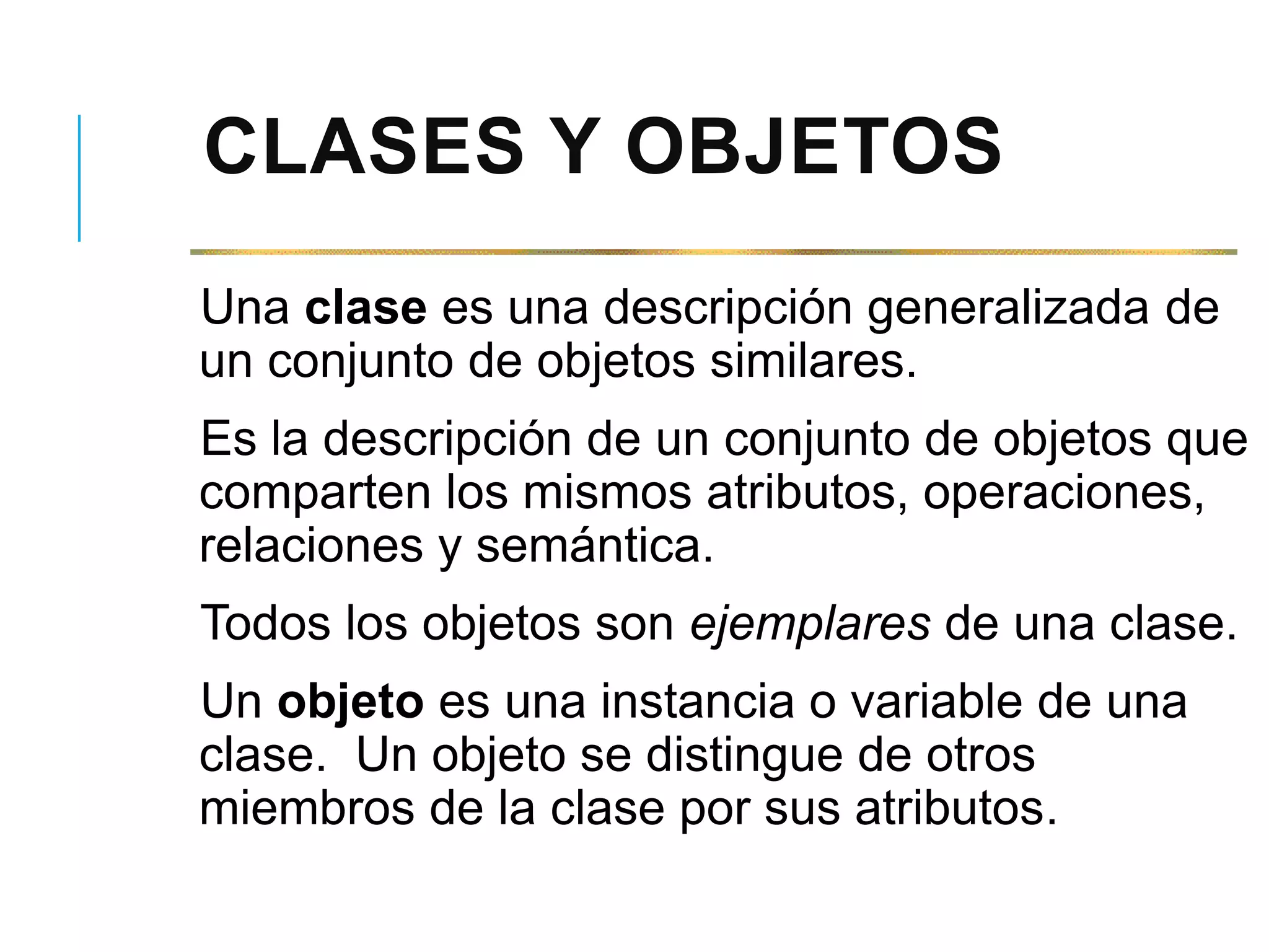 CLASES Y OBJETOS
Una clase es una descripción generalizada de
un conjunto de objetos similares.
Es la descripción de un conjunto de objetos que
comparten los mismos atributos, operaciones,
relaciones y semántica.
Todos los objetos son ejemplares de una clase.
Un objeto es una instancia o variable de una
clase. Un objeto se distingue de otros
miembros de la clase por sus atributos.
 