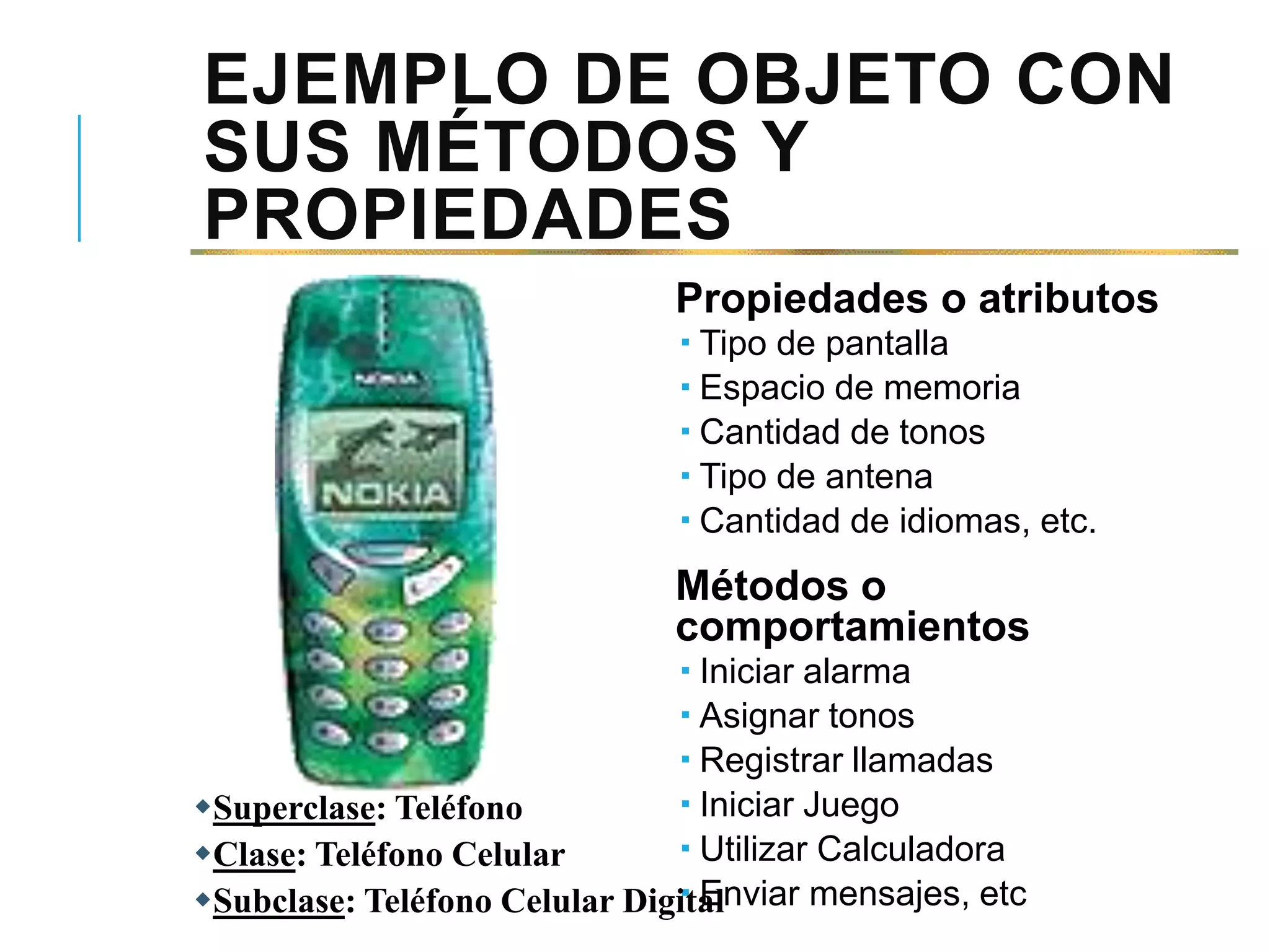 EJEMPLO DE OBJETO CON
SUS MÉTODOS Y
PROPIEDADES
Propiedades o atributos
 Tipo de pantalla
 Espacio de memoria
 Cantidad de tonos
 Tipo de antena
 Cantidad de idiomas, etc.
Métodos o
comportamientos
 Iniciar alarma
 Asignar tonos
 Registrar llamadas
 Iniciar Juego
 Utilizar Calculadora
 Enviar mensajes, etc
Superclase: Teléfono
Clase: Teléfono Celular
Subclase: Teléfono Celular Digital
 