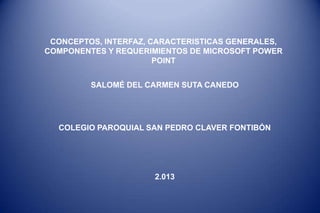 CONCEPTOS, INTERFAZ, CARACTERISTICAS GENERALES,
COMPONENTES Y REQUERIMIENTOS DE MICROSOFT POWER
                       POINT


         SALOMÉ DEL CARMEN SUTA CANEDO




  COLEGIO PAROQUIAL SAN PEDRO CLAVER FONTIBÓN




                      2.013
 