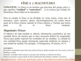 FÍSICA y MAGNITUDES
CONCEPTO. La física es un término que proviene del griego phisis y
que significa “realidad” o “natural...