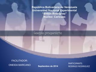 República Bolivariana de Venezuela 
Universidad Nacional Experimental 
“Simón Rodríguez” 
Núcleo: Caricuao 
FACILITADOR: 
ONEIDA MARCANO 
Septiembre de 2014 
PARTICIPANTE: 
RODRIGO RODRIGUEZ 
Conceptos presupuestarios 
 