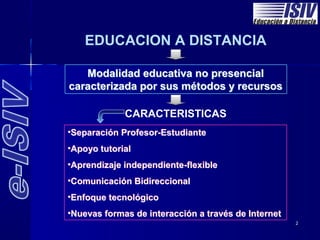 EDUCACION A DISTANCIA

   Modalidad educativa no presencial
caracterizada por sus métodos y recursos

             CARACTERISTICAS
•Separación Profesor-Estudiante
•Apoyo tutorial
•Aprendizaje independiente-flexible
•Comunicación Bidireccional
•Enfoque tecnológico
•Nuevas formas de interacción a través de Internet
                                                     2
 