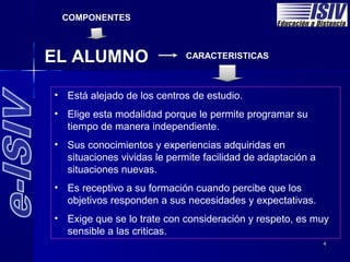COMPONENTES



EL ALUMNO                    CARACTERISTICAS



• Está alejado de los centros de estudio.
• Está alejado de los centros de estudio.
• Elige esta modalidad porque le permite programar su
• Elige esta modalidad porque le permite programar su
  tiempo de manera independiente.
   tiempo de manera independiente.
• Sus conocimientos y experiencias adquiridas en
• Sus conocimientos y experiencias adquiridas en
  situaciones vividas le permite facilidad de adaptación a
  situaciones vividas le permite facilidad de adaptación a
  situaciones nuevas.
  situaciones nuevas.
• Es receptivo a su formación cuando percibe que los
• Es receptivo a su formación cuando percibe que los
  objetivos responden a sus necesidades y expectativas.
  objetivos responden a sus necesidades y expectativas.
• Exige que se lo trate con consideración y respeto, es muy
• Exige que se lo trate con consideración y respeto, es muy
  sensible a las criticas.
  sensible a las criticas.
                                                             4
 
